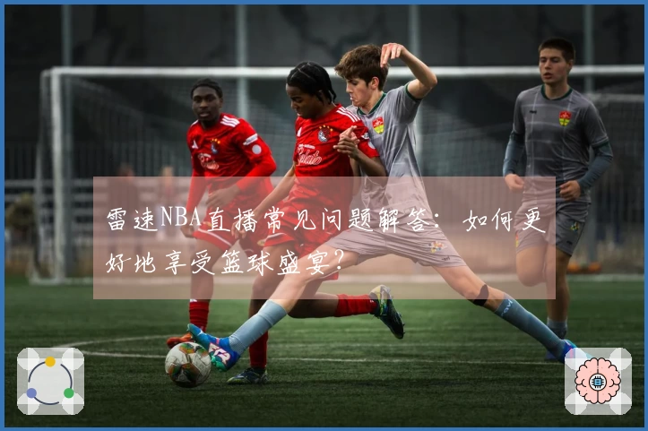 雷速NBA直播常见问题解答：如何更好地享受篮球盛宴？