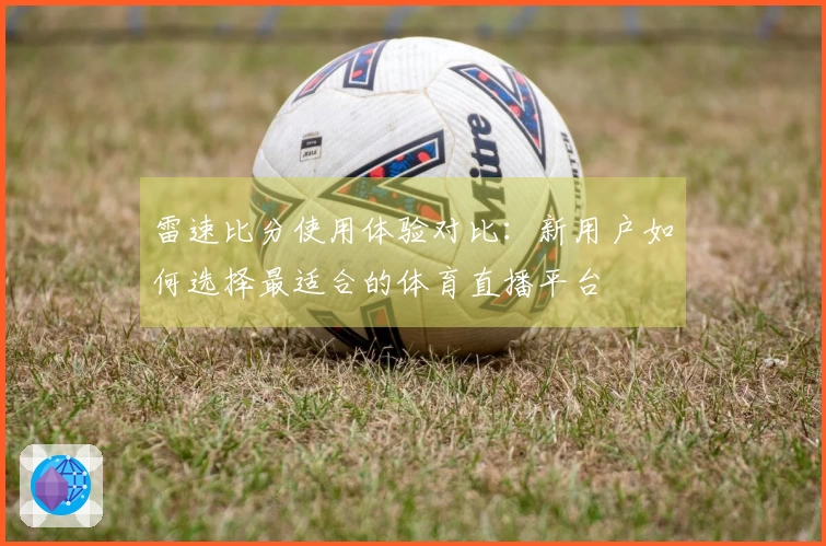 雷速比分使用体验对比:新用户如何选择最适合的体育直播平台