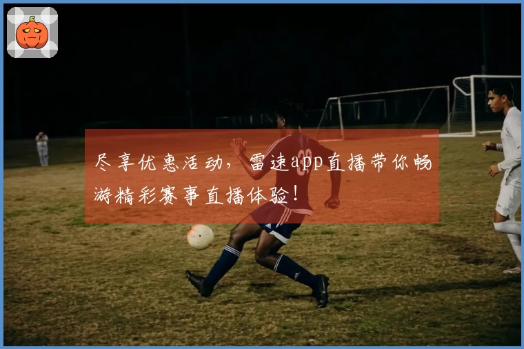 尽享优惠活动，雷速app直播带你畅游精彩赛事直播体验！